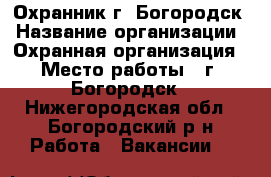 Охранник г. Богородск › Название организации ­ Охранная организация › Место работы ­ г. Богородск - Нижегородская обл., Богородский р-н Работа » Вакансии   